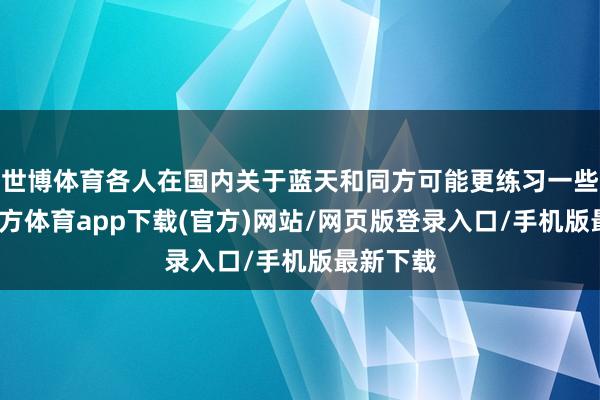 世博体育各人在国内关于蓝天和同方可能更练习一些-世博官方体育app下载(官方)网站/网页版登录入口/手机版最新下载