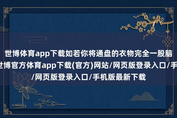 世博体育app下载如若你将通盘的衣物完全一股脑地堆在身上-世博官方体育app下载(官方)网站/网页版登录入口/手机版最新下载