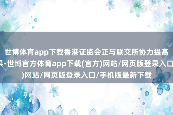 世博体育app下载香港证监会正与联交所协力提高市集流动性和效果-世博官方体育app下载(官方)网站/网页版登录入口/手机版最新下载