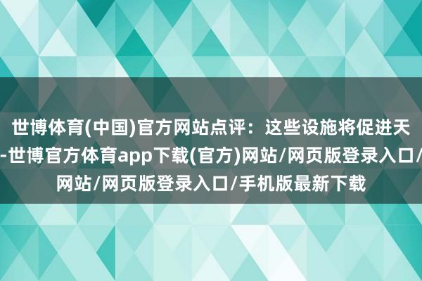 世博体育(中国)官方网站点评：这些设施将促进天下流动性的接入-世博官方体育app下载(官方)网站/网页版登录入口/手机版最新下载